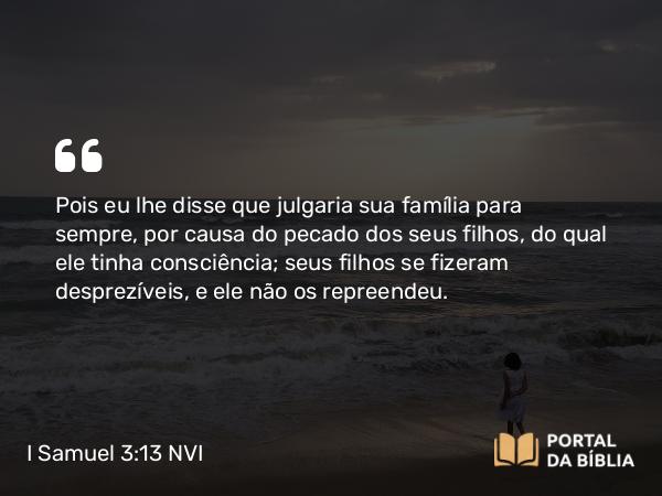 I Samuel 3:13 NVI - Pois eu lhe disse que julgaria sua família para sempre, por causa do pecado dos seus filhos, do qual ele tinha consciência; seus filhos se fizeram desprezíveis, e ele não os repreendeu.