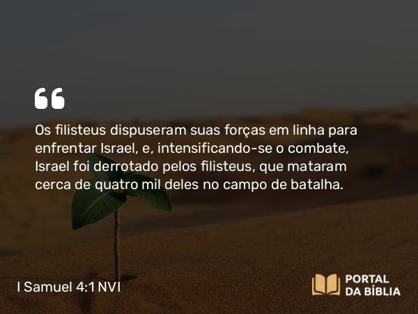 I Samuel 4:1 NVI - Os filisteus dispuseram suas forças em linha para enfrentar Israel, e, intensificando-se o combate, Israel foi derrotado pelos filisteus, que mataram cerca de quatro mil deles no campo de batalha.