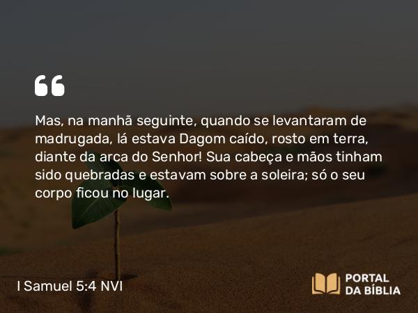 I Samuel 5:4 NVI - Mas, na manhã seguinte, quando se levantaram de madrugada, lá estava Dagom caído, rosto em terra, diante da arca do Senhor! Sua cabeça e mãos tinham sido quebradas e estavam sobre a soleira; só o seu corpo ficou no lugar.