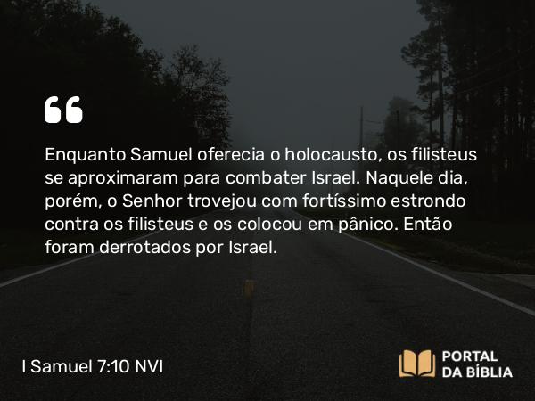 I Samuel 7:10 NVI - Enquanto Samuel oferecia o holocausto, os filisteus se aproximaram para combater Israel. Naquele dia, porém, o Senhor trovejou com fortíssimo estrondo contra os filisteus e os colocou em pânico. Então foram derrotados por Israel.