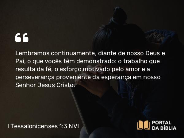 I Tessalonicenses 1:3 NVI - Lembramos continuamente, diante de nosso Deus e Pai, o que vocês têm demonstrado: o trabalho que resulta da fé, o esforço motivado pelo amor e a perseverança proveniente da esperança em nosso Senhor Jesus Cristo.