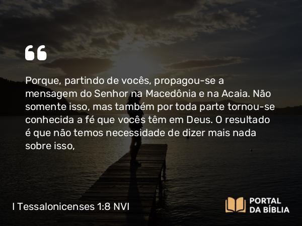 I Tessalonicenses 1:8 NVI - Porque, partindo de vocês, propagou-se a mensagem do Senhor na Macedônia e na Acaia. Não somente isso, mas também por toda parte tornou-se conhecida a fé que vocês têm em Deus. O resultado é que não temos necessidade de dizer mais nada sobre isso,