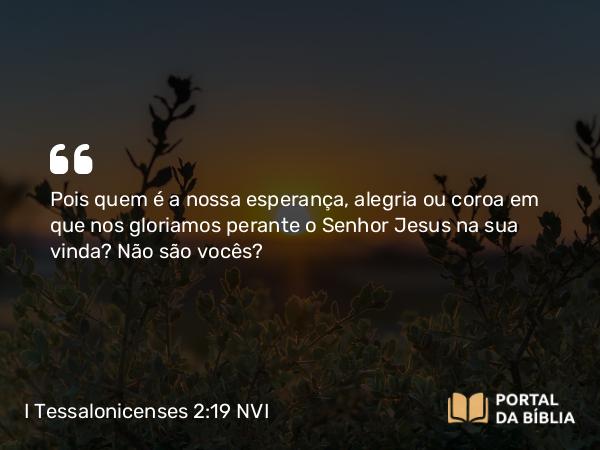 I Tessalonicenses 2:19-20 NVI - Pois quem é a nossa esperança, alegria ou coroa em que nos gloriamos perante o Senhor Jesus na sua vinda? Não são vocês?