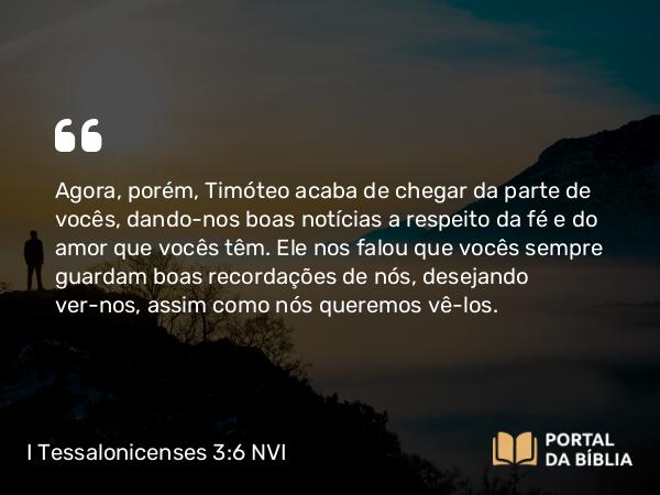 I Tessalonicenses 3:6 NVI - Agora, porém, Timóteo acaba de chegar da parte de vocês, dando-nos boas notícias a respeito da fé e do amor que vocês têm. Ele nos falou que vocês sempre guardam boas recordações de nós, desejando ver-nos, assim como nós queremos vê-los.