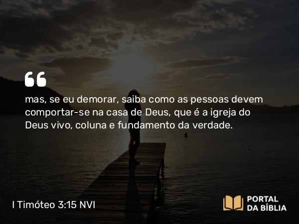 I Timóteo 3:15 NVI - mas, se eu demorar, saiba como as pessoas devem comportar-se na casa de Deus, que é a igreja do Deus vivo, coluna e fundamento da verdade.