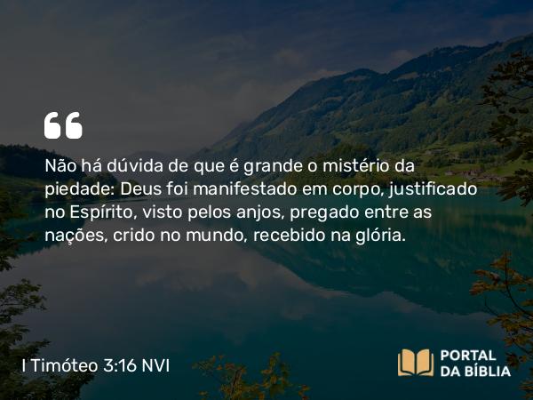 I Timóteo 3:16 NVI - Não há dúvida de que é grande o mistério da piedade: Deus foi manifestado em corpo, justificado no Espírito, visto pelos anjos, pregado entre as nações, crido no mundo, recebido na glória.