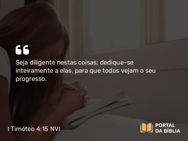 I Timóteo 4:15 NVI - Seja diligente nestas coisas; dedique-se inteiramente a elas, para que todos vejam o seu progresso.