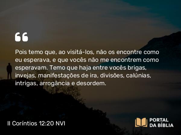 II Coríntios 12:20-21 NVI - Pois temo que, ao visitá-los, não os encontre como eu esperava, e que vocês não me encontrem como esperavam. Temo que haja entre vocês brigas, invejas, manifestações de ira, divisões, calúnias, intrigas, arrogância e desordem.