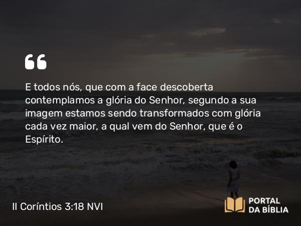 II Coríntios 3:18 NVI - E todos nós, que com a face descoberta contemplamos a glória do Senhor, segundo a sua imagem estamos sendo transformados com glória cada vez maior, a qual vem do Senhor, que é o Espírito.