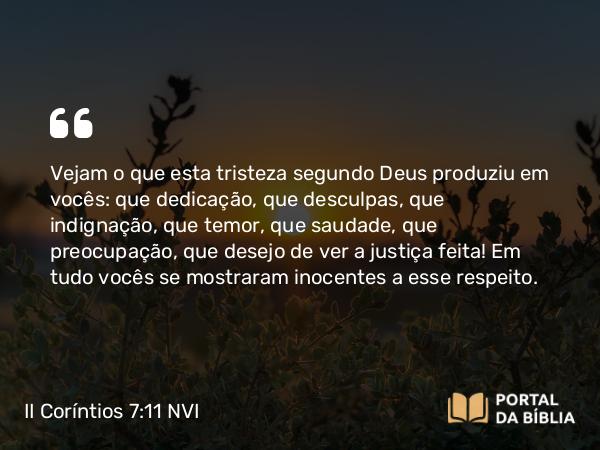 II Coríntios 7:11 NVI - Vejam o que esta tristeza segundo Deus produziu em vocês: que dedicação, que desculpas, que indignação, que temor, que saudade, que preocupação, que desejo de ver a justiça feita! Em tudo vocês se mostraram inocentes a esse respeito. 