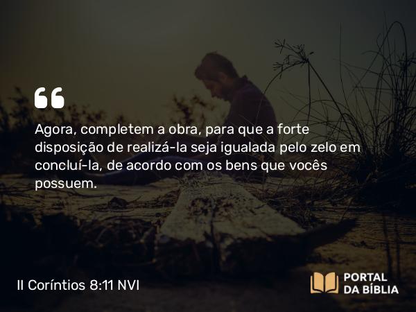 II Coríntios 8:11 NVI - Agora, completem a obra, para que a forte disposição de realizá-la seja igualada pelo zelo em concluí-la, de acordo com os bens que vocês possuem.