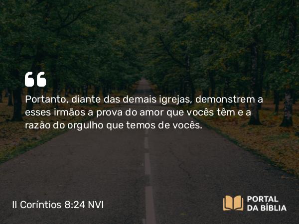 II Coríntios 8:24 NVI - Portanto, diante das demais igrejas, demonstrem a esses irmãos a prova do amor que vocês têm e a razão do orgulho que temos de vocês.