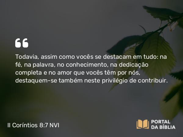 II Coríntios 8:7-9 NVI - Todavia, assim como vocês se destacam em tudo: na fé, na palavra, no conhecimento, na dedicação completa e no amor que vocês têm por nós, destaquem-se também neste privilégio de contribuir.