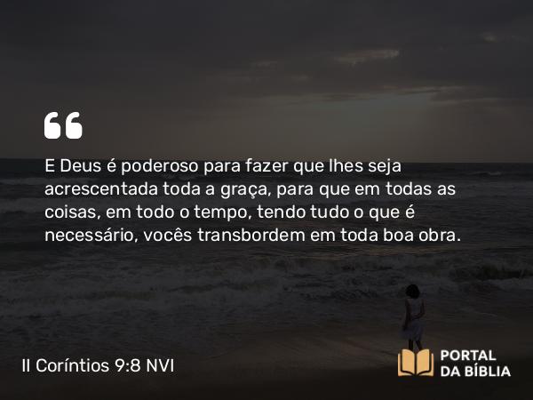 II Coríntios 9:8 NVI - E Deus é poderoso para fazer que lhes seja acrescentada toda a graça, para que em todas as coisas, em todo o tempo, tendo tudo o que é necessário, vocês transbordem em toda boa obra.