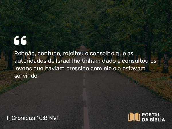 II Crônicas 10:8 NVI - Roboão, contudo, rejeitou o conselho que as autoridades de Israel lhe tinham dado e consultou os jovens que haviam crescido com ele e o estavam servindo.