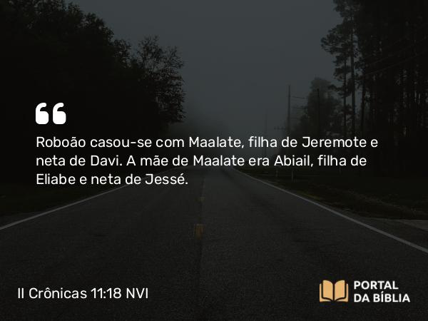 II Crônicas 11:18 NVI - Roboão casou-se com Maalate, filha de Jeremote e neta de Davi. A mãe de Maalate era Abiail, filha de Eliabe e neta de Jessé.