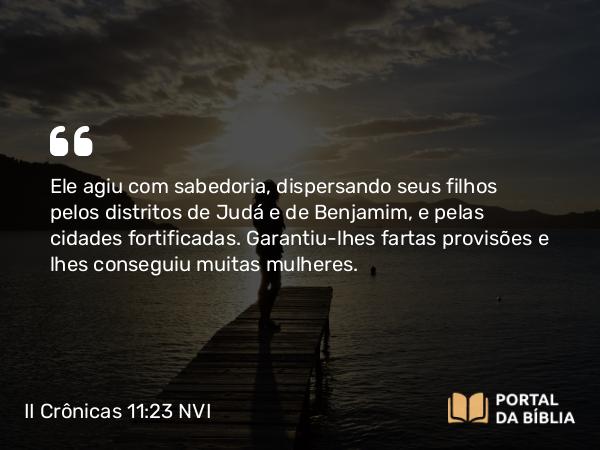 II Crônicas 11:23 NVI - Ele agiu com sabedoria, dispersando seus filhos pelos distritos de Judá e de Benjamim, e pelas cidades fortificadas. Garantiu-lhes fartas provisões e lhes conseguiu muitas mulheres.