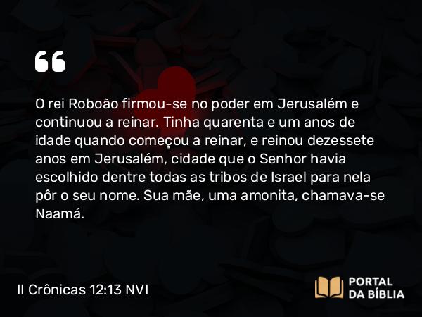 II Crônicas 12:13 NVI - O rei Roboão firmou-se no poder em Jerusalém e continuou a reinar. Tinha quarenta e um anos de idade quando começou a reinar, e reinou dezessete anos em Jerusalém, cidade que o Senhor havia escolhido dentre todas as tribos de Israel para nela pôr o seu nome. Sua mãe, uma amonita, chamava-se Naamá.