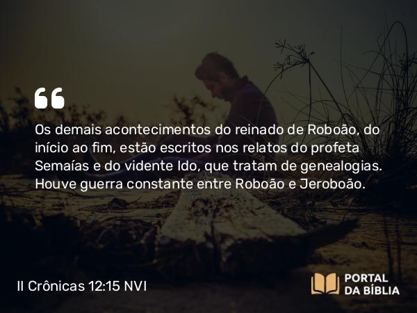 II Crônicas 12:15 NVI - Os demais acontecimentos do reinado de Roboão, do início ao fim, estão escritos nos relatos do profeta Semaías e do vidente Ido, que tratam de genealogias. Houve guerra constante entre Roboão e Jeroboão.