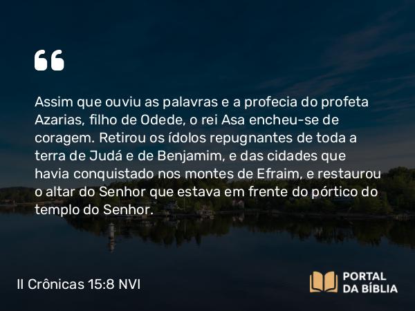 II Crônicas 15:8 NVI - Assim que ouviu as palavras e a profecia do profeta Azarias, filho de Odede, o rei Asa encheu-se de coragem. Retirou os ídolos repugnantes de toda a terra de Judá e de Benjamim, e das cidades que havia conquistado nos montes de Efraim, e restaurou o altar do Senhor que estava em frente do pórtico do templo do Senhor.