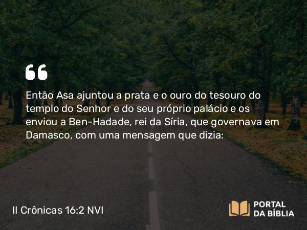 II Crônicas 16:2 NVI - Então Asa ajuntou a prata e o ouro do tesouro do templo do Senhor e do seu próprio palácio e os enviou a Ben-Hadade, rei da Síria, que governava em Damasco, com uma mensagem que dizia: