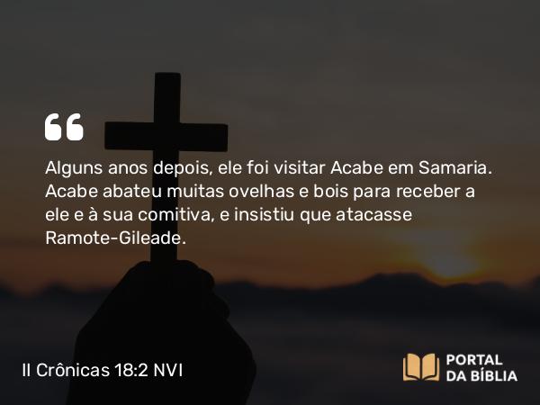 II Crônicas 18:2 NVI - Alguns anos depois, ele foi visitar Acabe em Samaria. Acabe abateu muitas ovelhas e bois para receber a ele e à sua comitiva, e insistiu que atacasse Ramote-Gileade.