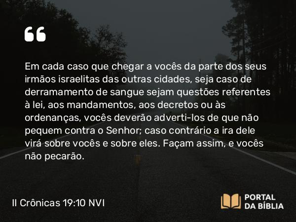 II Crônicas 19:10 NVI - Em cada caso que chegar a vocês da parte dos seus irmãos israelitas das outras cidades, seja caso de derramamento de sangue sejam questões referentes à lei, aos mandamentos, aos decretos ou às ordenanças, vocês deverão adverti-los de que não pequem contra o Senhor; caso contrário a ira dele virá sobre vocês e sobre eles. Façam assim, e vocês não pecarão.