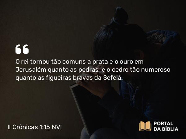 II Crônicas 1:15 NVI - O rei tornou tão comuns a prata e o ouro em Jerusalém quanto as pedras, e o cedro tão numeroso quanto as figueiras bravas da Sefelá.