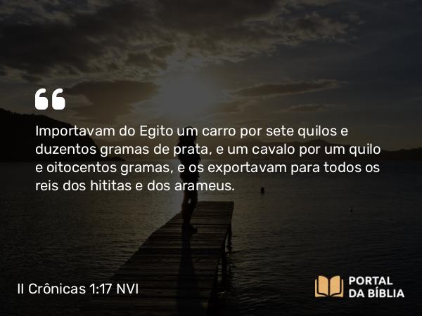 II Crônicas 1:17 NVI - Importavam do Egito um carro por sete quilos e duzentos gramas de prata, e um cavalo por um quilo e oitocentos gramas, e os exportavam para todos os reis dos hititas e dos arameus.