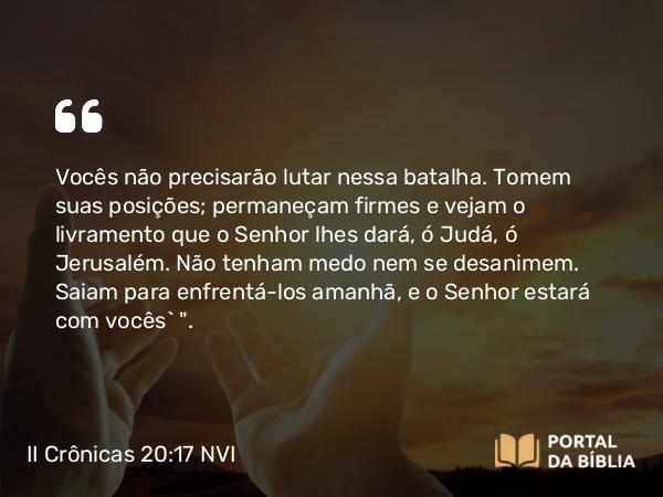 II Crônicas 20:17 NVI - Vocês não precisarão lutar nessa batalha. Tomem suas posições; permaneçam firmes e vejam o livramento que o Senhor lhes dará, ó Judá, ó Jerusalém. Não tenham medo nem se desanimem. Saiam para enfrentá-los amanhã, e o Senhor estará com vocês` 