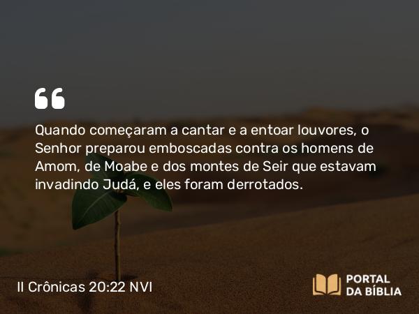 II Crônicas 20:22 NVI - Quando começaram a cantar e a entoar louvores, o Senhor preparou emboscadas contra os homens de Amom, de Moabe e dos montes de Seir que estavam invadindo Judá, e eles foram derrotados.