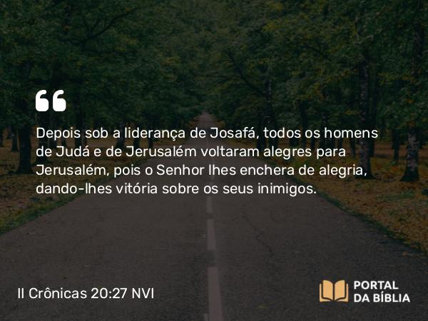 II Crônicas 20:27 NVI - Depois sob a liderança de Josafá, todos os homens de Judá e de Jerusalém voltaram alegres para Jerusalém, pois o Senhor lhes enchera de alegria, dando-lhes vitória sobre os seus inimigos.