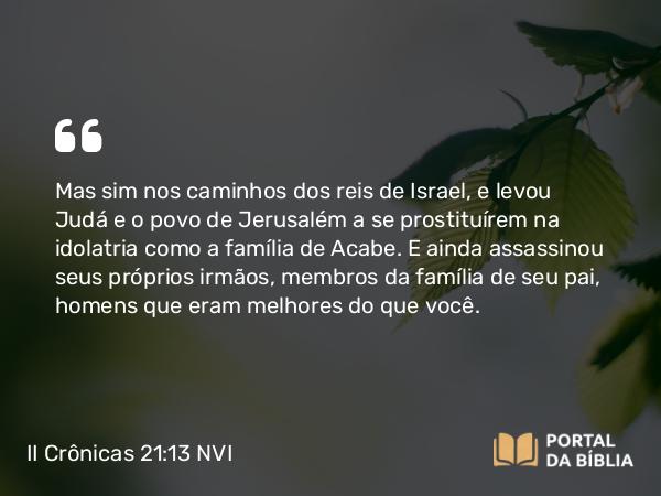 II Crônicas 21:13 NVI - Mas sim nos caminhos dos reis de Israel, e levou Judá e o povo de Jerusalém a se prostituírem na idolatria como a família de Acabe. E ainda assassinou seus próprios irmãos, membros da família de seu pai, homens que eram melhores do que você.