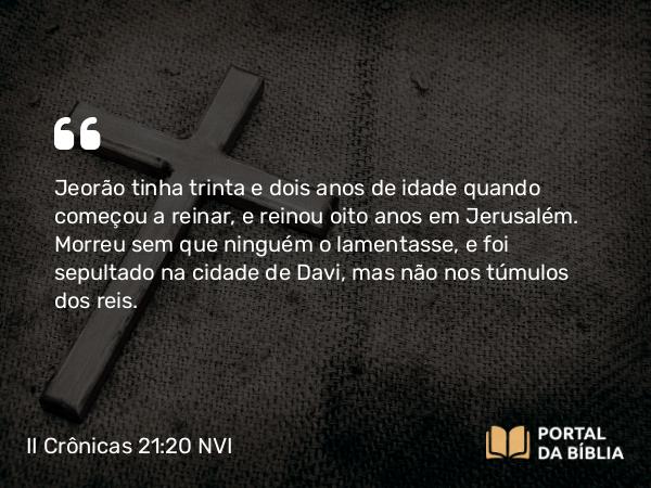 II Crônicas 21:20 NVI - Jeorão tinha trinta e dois anos de idade quando começou a reinar, e reinou oito anos em Jerusalém. Morreu sem que ninguém o lamentasse, e foi sepultado na cidade de Davi, mas não nos túmulos dos reis.