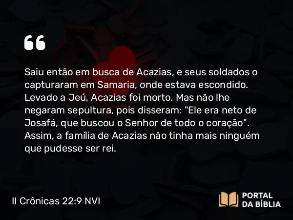 II Crônicas 22:9 NVI - Saiu então em busca de Acazias, e seus soldados o capturaram em Samaria, onde estava escondido. Levado a Jeú, Acazias foi morto. Mas não lhe negaram sepultura, pois disseram: 