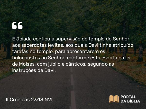 II Crônicas 23:18 NVI - E Joiada confiou a supervisão do templo do Senhor aos sacerdotes levitas, aos quais Davi tinha atribuído tarefas no templo, para apresentarem os holocaustos ao Senhor, conforme está escrito na lei de Moisés, com júbilo e cânticos, segundo as instruções de Davi.