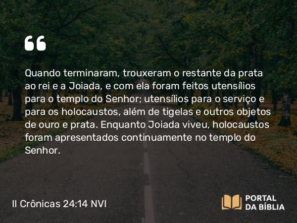 II Crônicas 24:14 NVI - Quando terminaram, trouxeram o restante da prata ao rei e a Joiada, e com ela foram feitos utensílios para o templo do Senhor; utensílios para o serviço e para os holocaustos, além de tigelas e outros objetos de ouro e prata. Enquanto Joiada viveu, holocaustos foram apresentados continuamente no templo do Senhor.