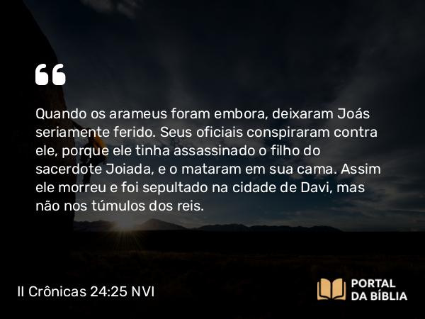 II Crônicas 24:25 NVI - Quando os arameus foram embora, deixaram Joás seriamente ferido. Seus oficiais conspiraram contra ele, porque ele tinha assassinado o filho do sacerdote Joiada, e o mataram em sua cama. Assim ele morreu e foi sepultado na cidade de Davi, mas não nos túmulos dos reis.