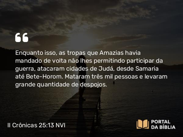 II Crônicas 25:13 NVI - Enquanto isso, as tropas que Amazias havia mandado de volta não lhes permitindo participar da guerra, atacaram cidades de Judá, desde Samaria até Bete-Horom. Mataram três mil pessoas e levaram grande quantidade de despojos.