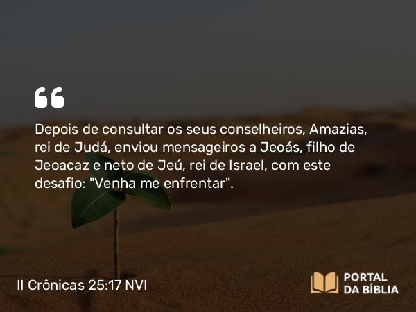 II Crônicas 25:17-24 NVI - Depois de consultar os seus conselheiros, Amazias, rei de Judá, enviou mensageiros a Jeoás, filho de Jeoacaz e neto de Jeú, rei de Israel, com este desafio: 