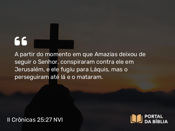 II Crônicas 25:27 NVI - A partir do momento em que Amazias deixou de seguir o Senhor, conspiraram contra ele em Jerusalém, e ele fugiu para Láquis, mas o perseguiram até lá e o mataram.