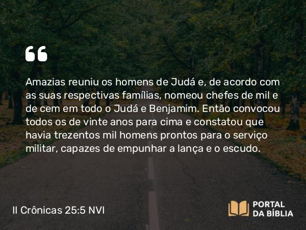 II Crônicas 25:5 NVI - Amazias reuniu os homens de Judá e, de acordo com as suas respectivas famílias, nomeou chefes de mil e de cem em todo o Judá e Benjamim. Então convocou todos os de vinte anos para cima e constatou que havia trezentos mil homens prontos para o serviço militar, capazes de empunhar a lança e o escudo.