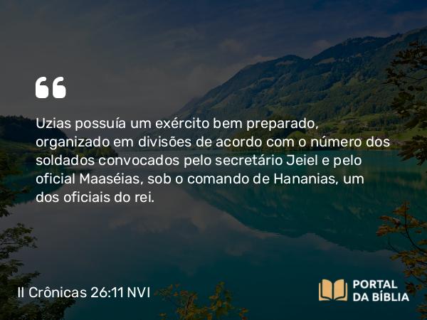 II Crônicas 26:11 NVI - Uzias possuía um exército bem preparado, organizado em divisões de acordo com o número dos soldados convocados pelo secretário Jeiel e pelo oficial Maaséias, sob o comando de Hananias, um dos oficiais do rei.