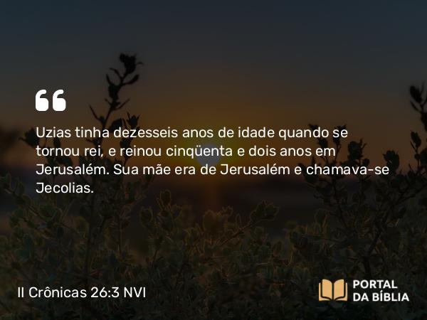 II Crônicas 26:3-4 NVI - Uzias tinha dezesseis anos de idade quando se tornou rei, e reinou cinqüenta e dois anos em Jerusalém. Sua mãe era de Jerusalém e chamava-se Jecolias.