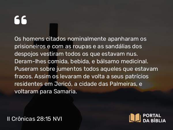 II Crônicas 28:15 NVI - Os homens citados nominalmente apanharam os prisioneiros e com as roupas e as sandálias dos despojos vestiram todos os que estavam nus. Deram-lhes comida, bebida, e bálsamo medicinal. Puseram sobre jumentos todos aqueles que estavam fracos. Assim os levaram de volta a seus patrícios residentes em Jericó, a cidade das Palmeiras, e voltaram para Samaria.