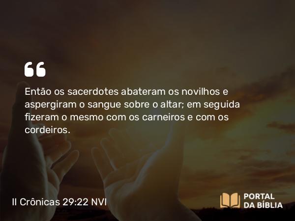 II Crônicas 29:22 NVI - Então os sacerdotes abateram os novilhos e aspergiram o sangue sobre o altar; em seguida fizeram o mesmo com os carneiros e com os cordeiros.