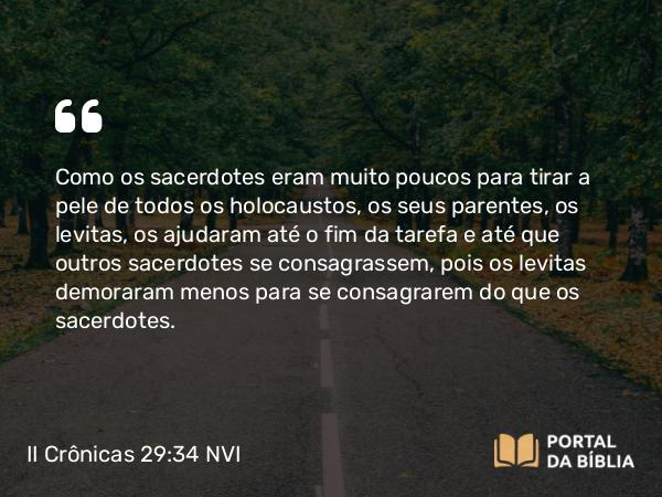 II Crônicas 29:34 NVI - Como os sacerdotes eram muito poucos para tirar a pele de todos os holocaustos, os seus parentes, os levitas, os ajudaram até o fim da tarefa e até que outros sacerdotes se consagrassem, pois os levitas demoraram menos para se consagrarem do que os sacerdotes.