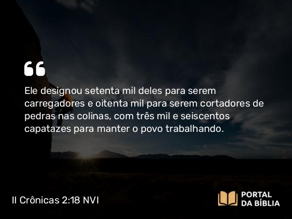 II Crônicas 2:18 NVI - Ele designou setenta mil deles para serem carregadores e oitenta mil para serem cortadores de pedras nas colinas, com três mil e seiscentos capatazes para manter o povo trabalhando.