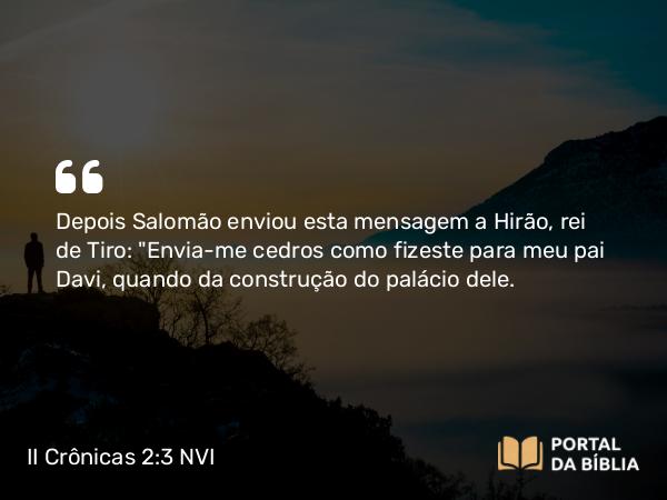 II Crônicas 2:3 NVI - Depois Salomão enviou esta mensagem a Hirão, rei de Tiro: 