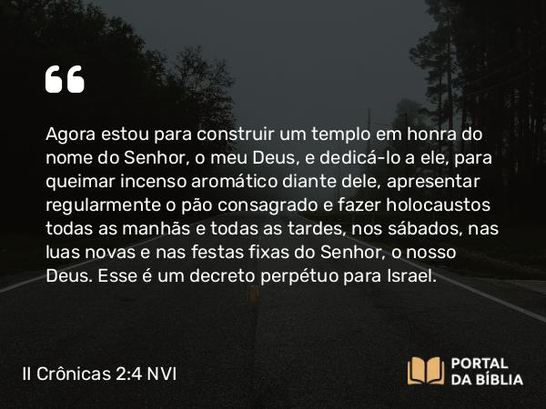 II Crônicas 2:4 NVI - Agora estou para construir um templo em honra do nome do Senhor, o meu Deus, e dedicá-lo a ele, para queimar incenso aromático diante dele, apresentar regularmente o pão consagrado e fazer holocaustos todas as manhãs e todas as tardes, nos sábados, nas luas novas e nas festas fixas do Senhor, o nosso Deus. Esse é um decreto perpétuo para Israel.